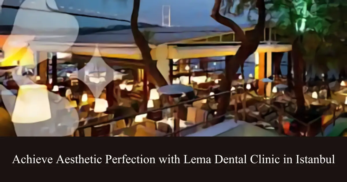 achieve aesthetic perfection with lema dental clinic in istanbul